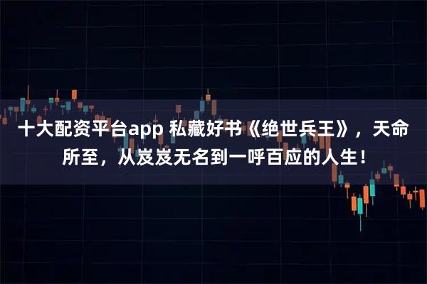 十大配资平台app 私藏好书《绝世兵王》，天命所至，从岌岌无名到一呼百应的人生！