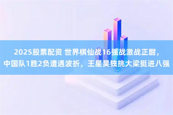 2025股票配资 世界棋仙战16强战激战正酣，中国队1胜2负遭遇波折，王星昊独挑大梁挺进八强