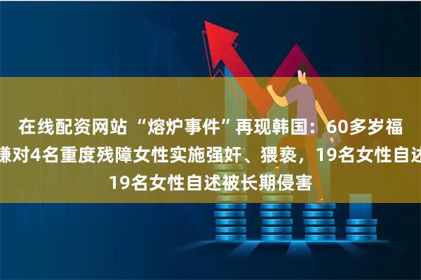 在线配资网站 “熔炉事件”再现韩国：60多岁福利院院长涉嫌对4名重度残障女性实施强奸、猥亵，19名女性自述被长期侵害