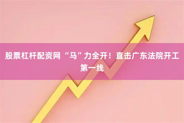 股票杠杆配资网 “马”力全开!直击广东法院开工第一线