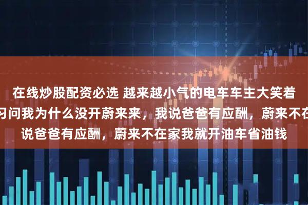 在线炒股配资必选 越来越小气的电车车主大笑着说，昨晚接孩子下自习问我为什么没开蔚来来，我说爸爸有应酬，蔚来不在家我就开油车省油钱