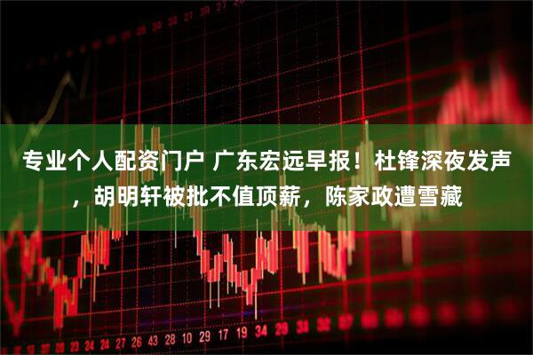 专业个人配资门户 广东宏远早报!杜锋深夜发声,胡明轩被批不值顶薪,陈家政遭雪藏