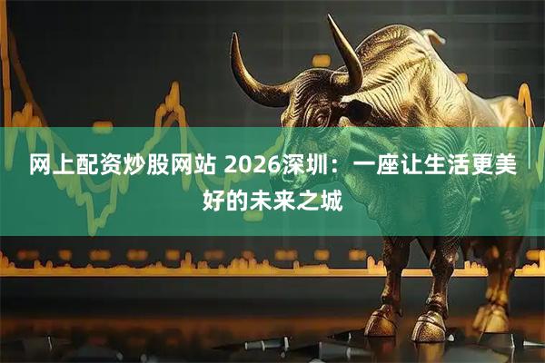 网上配资炒股网站 2026深圳：一座让生活更美好的未来之城