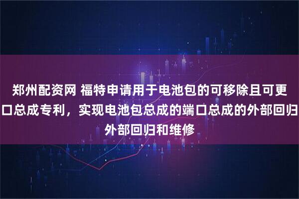 郑州配资网 福特申请用于电池包的可移除且可更换的端口总成专利，实现电池包总成的端口总成的外部回归和维修