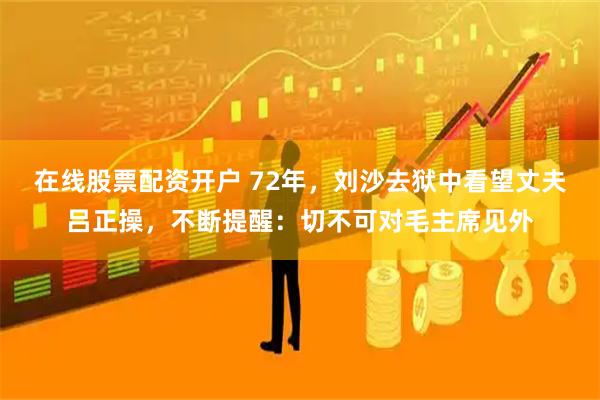 在线股票配资开户 72年，刘沙去狱中看望丈夫吕正操，不断提醒：切不可对毛主席见外