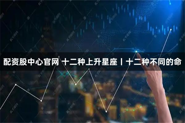 配资股中心官网 十二种上升星座丨十二种不同的命