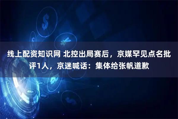 线上配资知识网 北控出局赛后，京媒罕见点名批评1人，京迷喊话：集体给张帆道歉